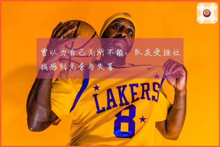 曾以为自己无所不能，队友受挫让我感到无奈与失落