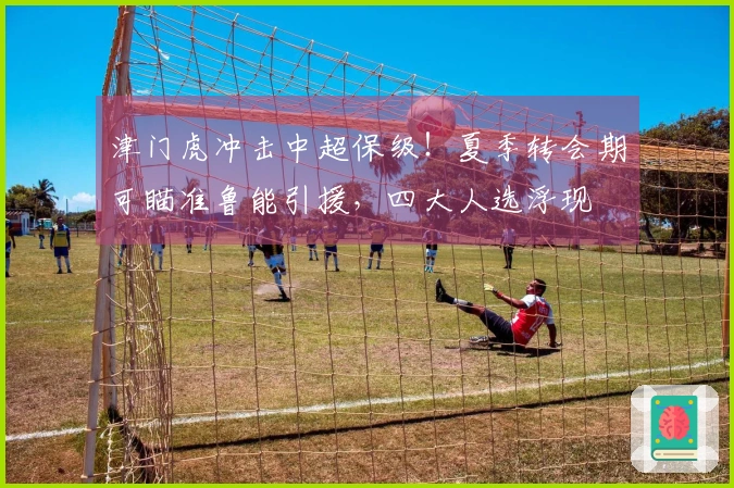 津门虎冲击中超保级！夏季转会期可瞄准鲁能引援，四大人选浮现