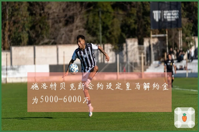 施洛特贝克新合约设定皇马解约金为5000-6000万