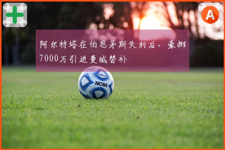 阿尔特塔在伯恩茅斯失利后，豪掷7000万引进曼城替补