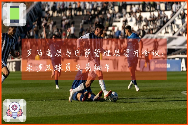 罗马高层与巴萨管理层召开会议，未涉及球员交易细节