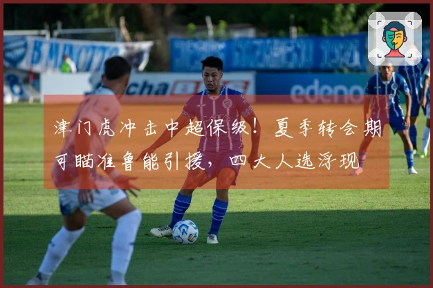 津门虎冲击中超保级！夏季转会期可瞄准鲁能引援，四大人选浮现