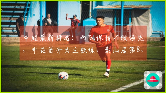中超最新排名：两队保持不败领先，申花晋升为主教练，泰山居第8，国安积分下降