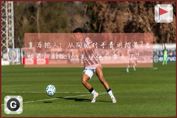 皇马挖人：从同城对手青训招募2名球员，Arbeloa关注他们多久了？