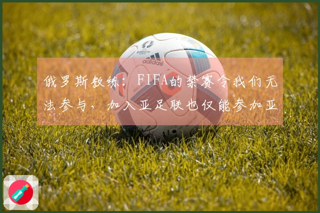 俄罗斯教练：FIFA的禁赛令我们无法参与，加入亚足联也仅能参加亚洲杯