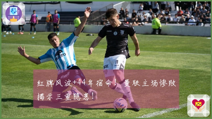 红牌风波+44年宿命！曼联主场惨败揭示三重隐患！