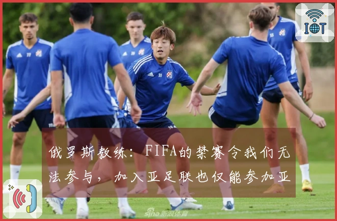 俄罗斯教练：FIFA的禁赛令我们无法参与，加入亚足联也仅能参加亚洲杯