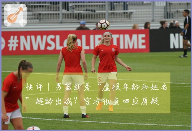 快评丨男篮新秀“虚报年龄和姓名”超龄出战？官方彻查回应质疑