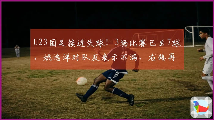 U23国足接连失球！3场比赛已丢7球，姚浩洋对队友表示不满，右路再遭攻击