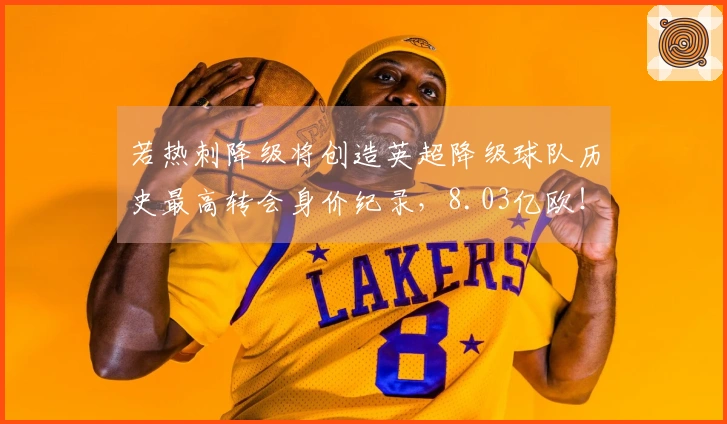 若热刺降级将创造英超降级球队历史最高转会身价纪录，8.03亿欧！