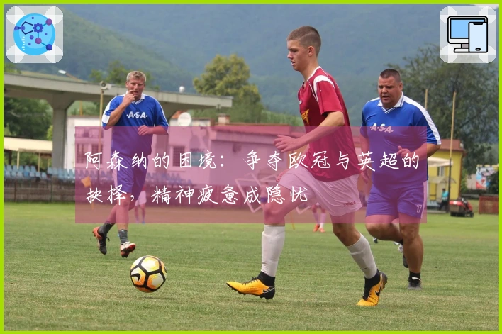 阿森纳的困境：争夺欧冠与英超的抉择，精神疲惫成隐忧