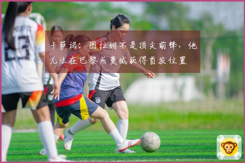 卡萨诺：图拉姆不是顶尖前锋，他无法在巴黎或曼城获得首发位置